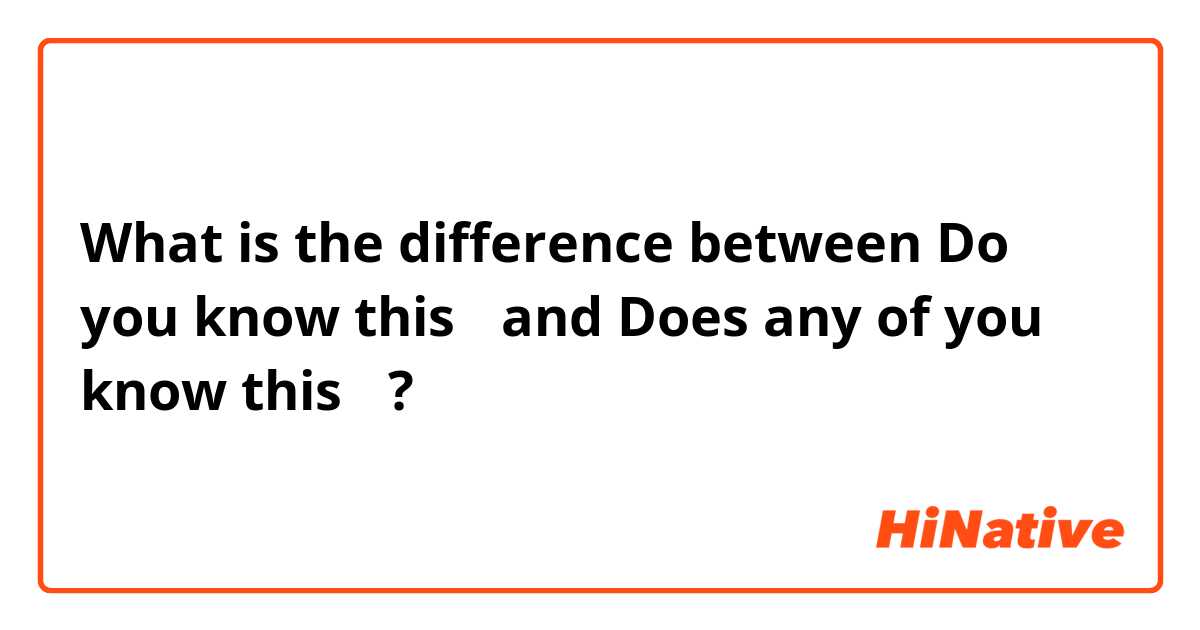 What is the difference between Do you know this？ and Does any of you know this？ ?