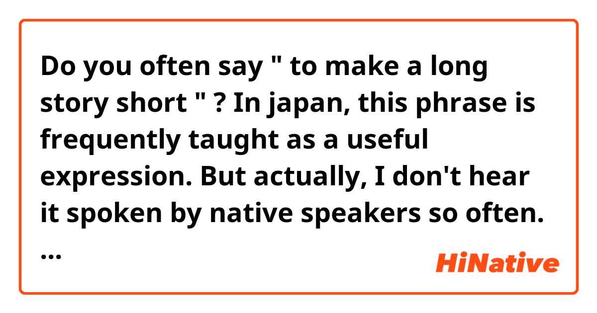 Do you often say " to make a long story short " ?

In japan, this phrase is frequently taught as a useful expression. 

But actually, I don't hear it spoken by native speakers so often.
I would like you to tell me what you really think.
