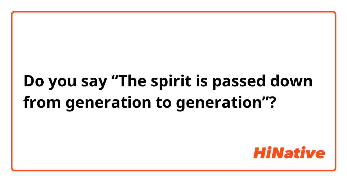 Do you say 
“The spirit is passed down from generation to generation”?
