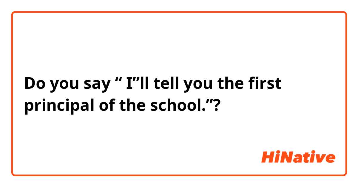 Do you say “ I”ll tell you the first principal of the school.”?