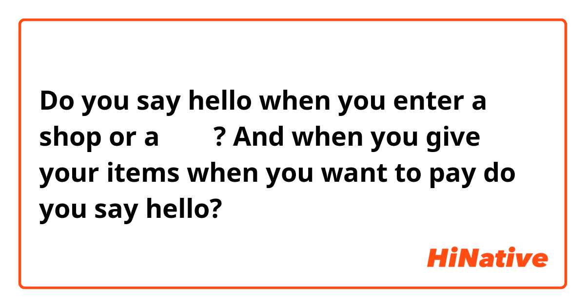 Do you say hello when you enter a shop or a 편의점? And when you give your items when you want to pay do you say hello? 