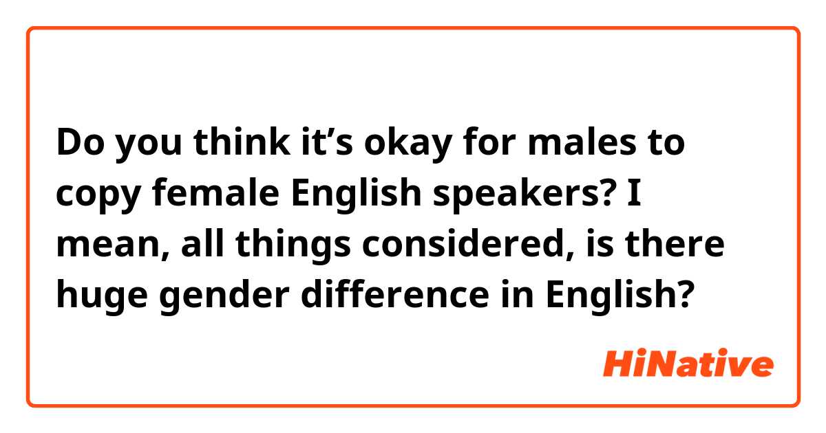 Do you think it’s okay for males to copy female English speakers? I mean, all things considered, is there huge gender difference in English?