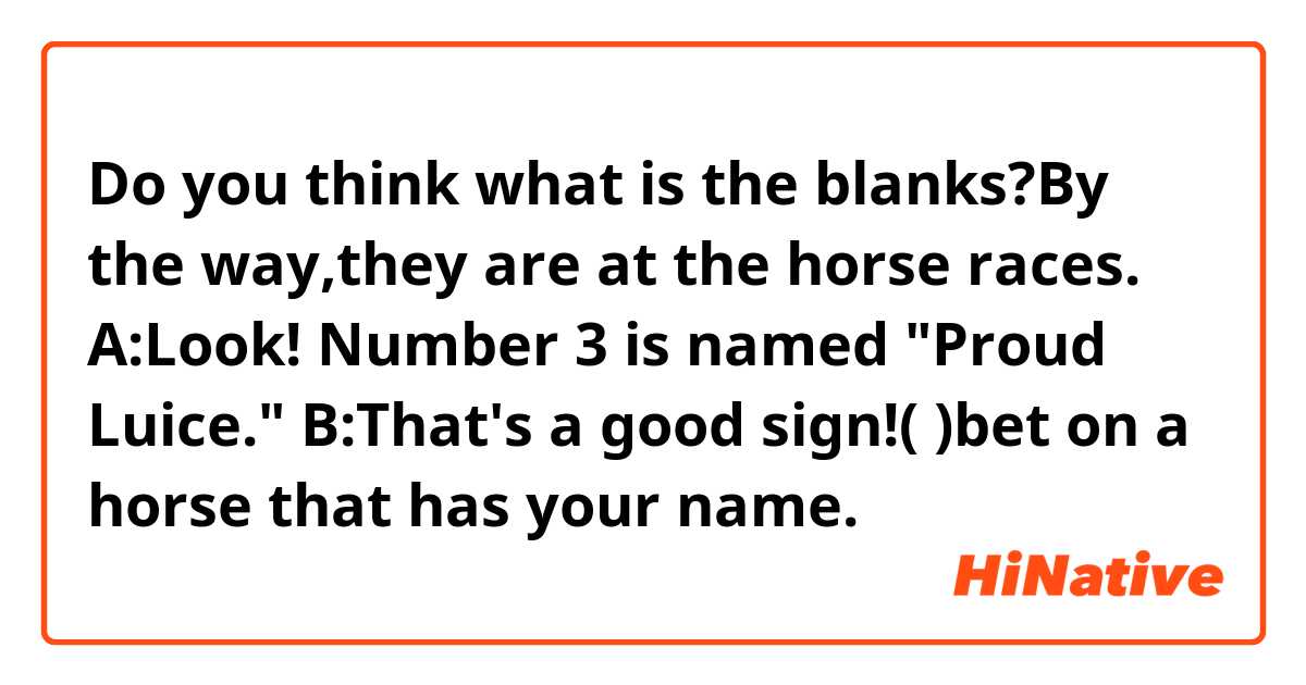 Do you think what is the blanks?By the way,they are at the horse races.
A:Look! Number 3 is named "Proud Luice."
B:That's a good sign!(    )bet on a horse that has your name.