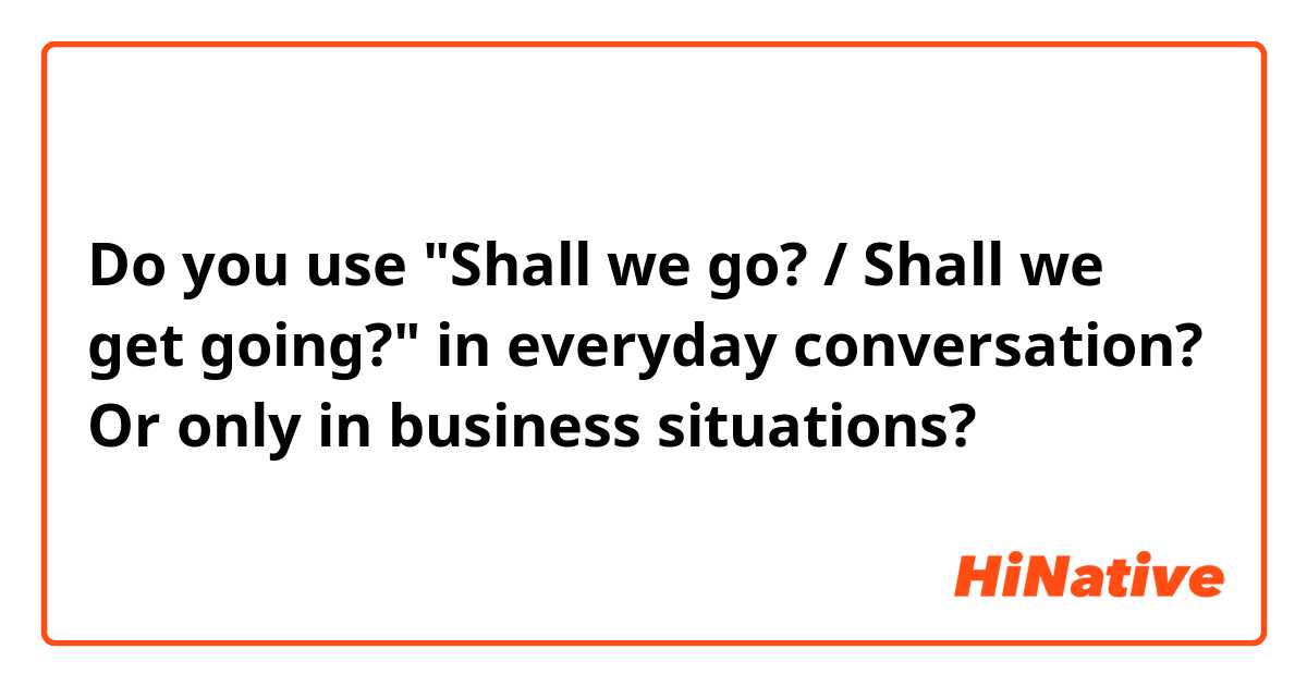Do you use "Shall we go? / Shall we get going?" in everyday conversation? Or only in business situations?