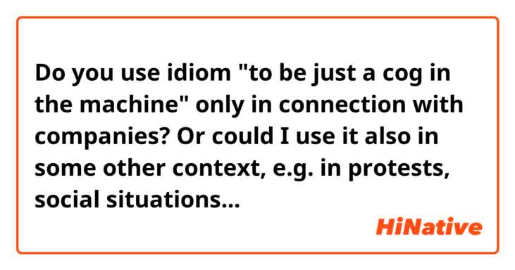 Do you use idiom "to be just a cog in the machine" only in connection with companies? Or could I use it also in some other context, e.g. in protests, social situations...