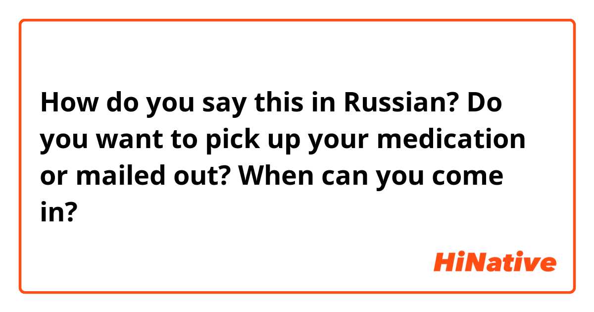 How do you say this in Russian? Do you want to pick up your medication or mailed out? When can you come in?