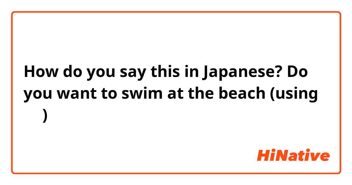 How do you say this in Japanese? Do you want to swim at the beach (using たい)