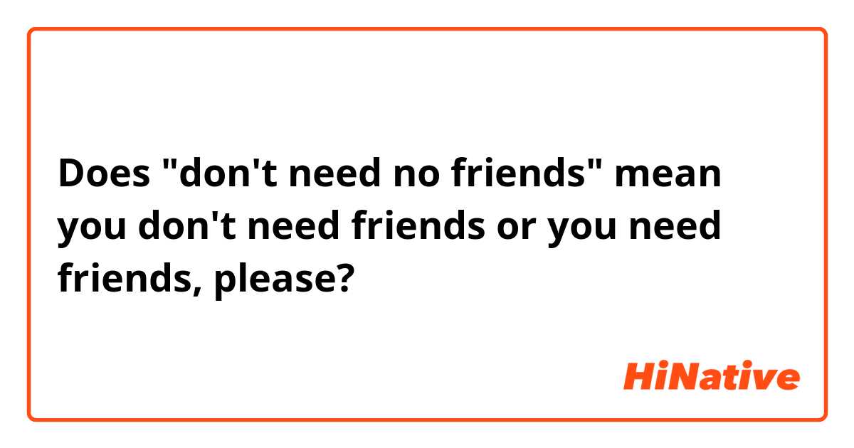 Does "don't need no friends" mean you don't need friends or you need friends, please?