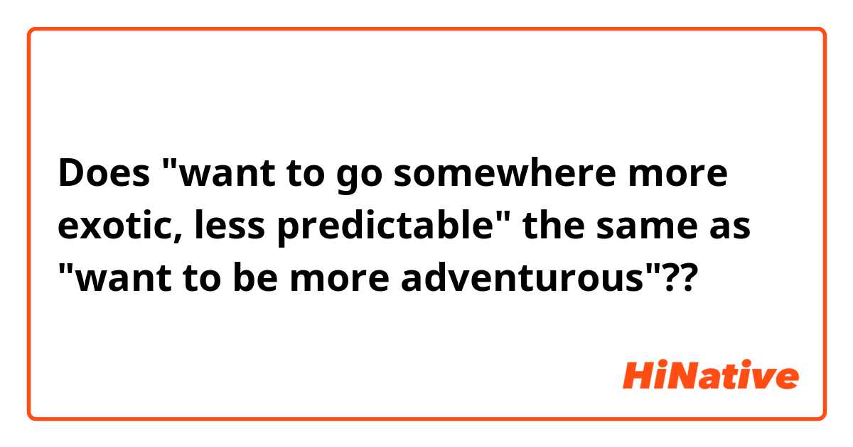 Does "want to go somewhere more exotic, less predictable" the same as "want to be more adventurous"??