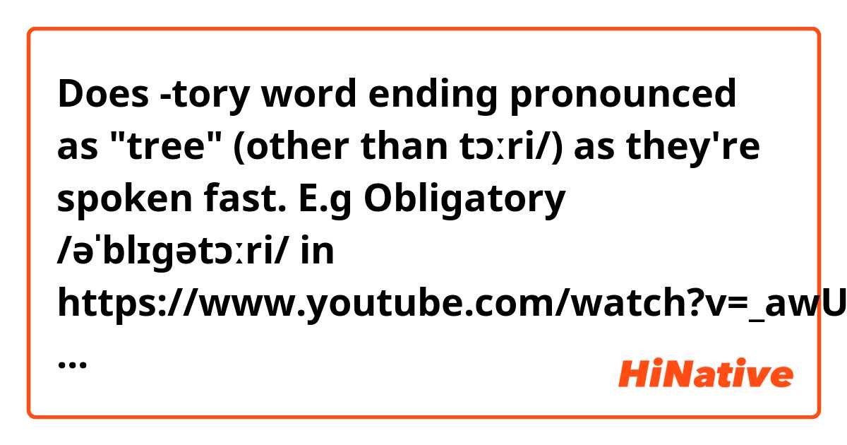 Does -tory word ending pronounced as "tree" (other than tɔːri/) as they're spoken fast. 
E.g Obligatory /əˈblɪɡətɔːri/ in https://www.youtube.com/watch?v=_awU4hwwAXg at 7:53
