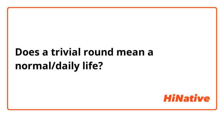 Does a trivial round mean a normal/daily life?