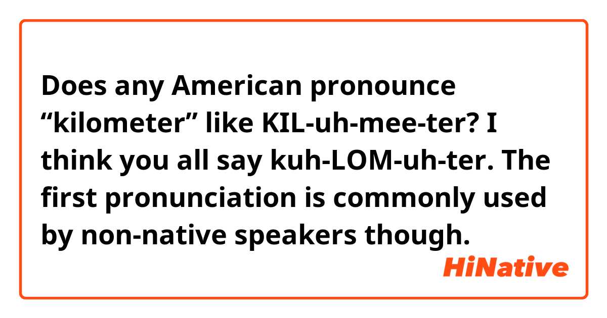 Does any American pronounce “kilometer” like KIL-uh-mee-ter? I think you all say kuh-LOM-uh-ter. The first pronunciation is commonly used by non-native speakers though.