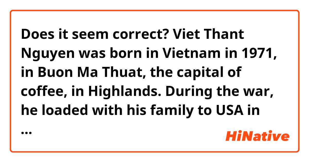 Does it seem correct?

Viet Thant Nguyen was born in Vietnam in 1971, in Buon Ma Thuat, the capital of coffee, in Highlands. During the war, he loaded with his family to USA in 1975. His parents opened a food store in San Jose, California. At 4 years old, he learns a new word in English: refugee. At age of ten, he discovered the movie by Coppola, Apocalypse Now (1979). "I've watched it as a little American kid. Until this impossible moment where I didn't know anymore to whom identify. To Marlon Branlo, the terrible colonel Kurtz who aesthetising the barbarity? To Vietnamese people who died unable to say a word and who were finally only simple extras?". Today, Viet Thant Nguyen detains a Pulitzer for his first novel. 