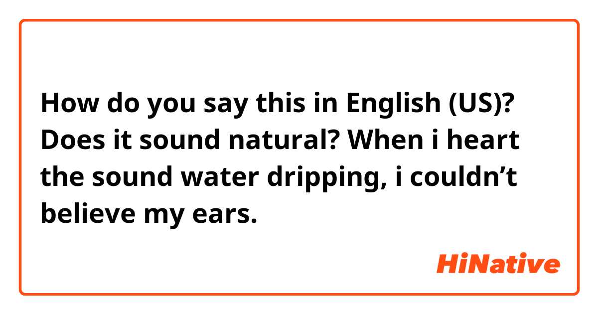 How do you say this in English (US)? Does it sound natural?

When i heart the sound water dripping, i couldn’t believe my ears. 