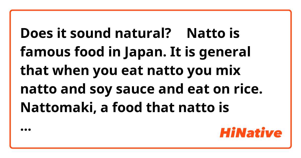 Does it sound natural?
↓
Natto is famous food in Japan. It is general that when you eat natto you mix natto and soy sauce and eat on rice. Nattomaki, a food that natto is wrapped in a tube of rice, is also famous and it is easy to buy at a convenience store.