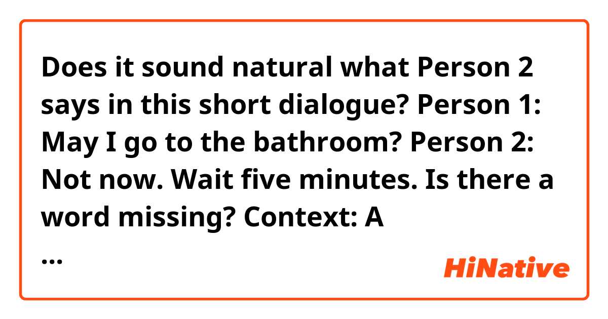 Does it sound natural what Person 2 says in this short dialogue?
Person 1: May I go to the bathroom?
Person 2: Not now. Wait five minutes.

Is there a word missing?
Context: A conversation between a student and a teacher.