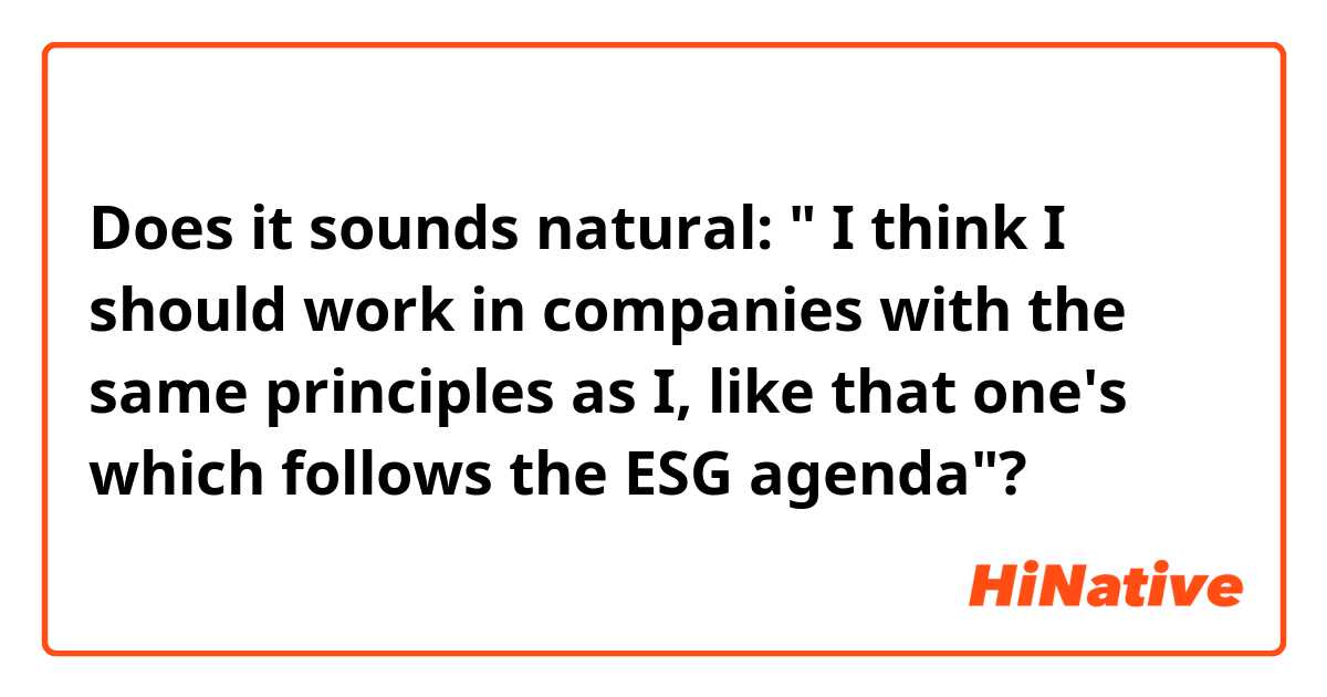 Does it sounds natural: " I think I should work in companies with the same principles as I, like that one's which follows the ESG agenda"?