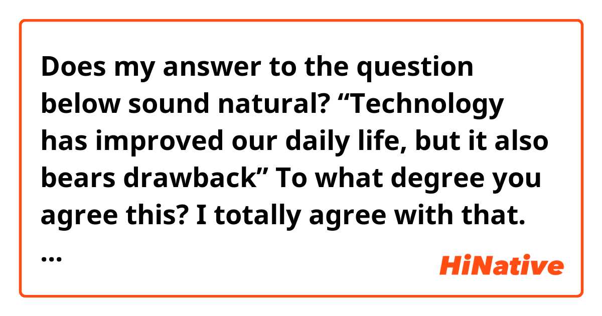 Does my answer to the question below sound natural?

“Technology has improved our daily life, but it also bears drawback”
To what degree you agree this?

I totally agree with that. It does give us quite a few advantages in our lives; on other hand, it’s undeniable that there are some downsides as well.