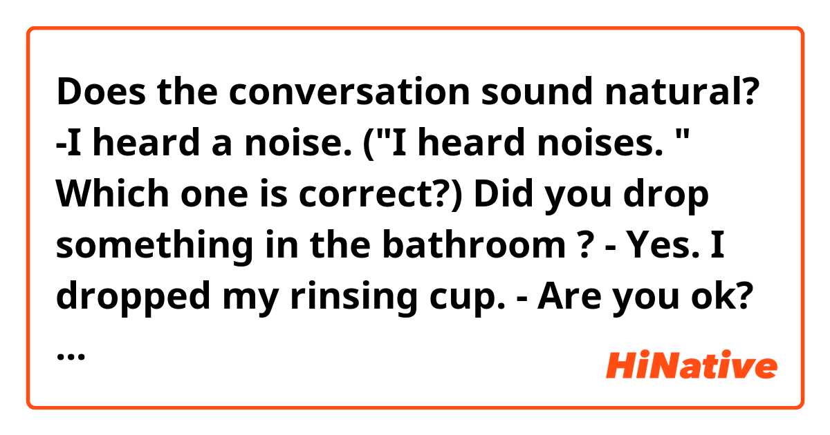 Does the conversation sound natural? 
-I heard a noise.  ("I heard noises. " Which one is correct?) Did you drop something in the bathroom ? 
- Yes.  I dropped my rinsing cup. 
- Are you ok? 
- Yes.  I'm fine. 