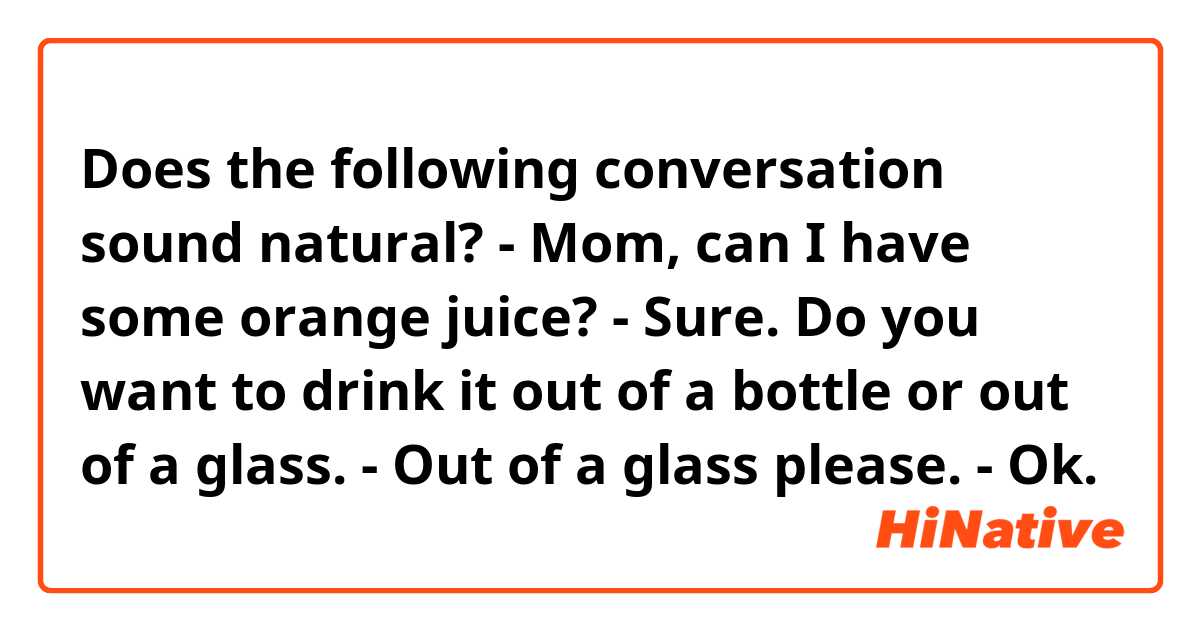 Does the following conversation sound natural? 
- Mom, can I have some orange juice? 
- Sure.  Do you want to drink it out of a bottle or out of a glass. 
- Out of a glass please. 
- Ok. 