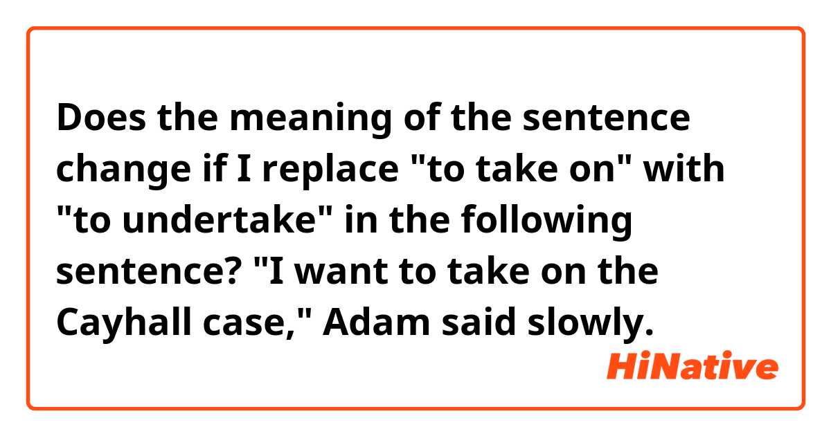 Does the meaning of the sentence change if I replace "to take on" with "to undertake" in the following sentence?

"I want to take on the Cayhall case," Adam said slowly.