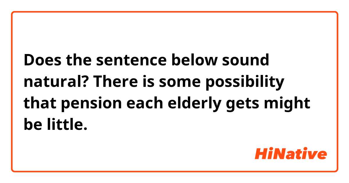 Does the sentence below sound natural?

There is some possibility that pension each elderly gets might be little.