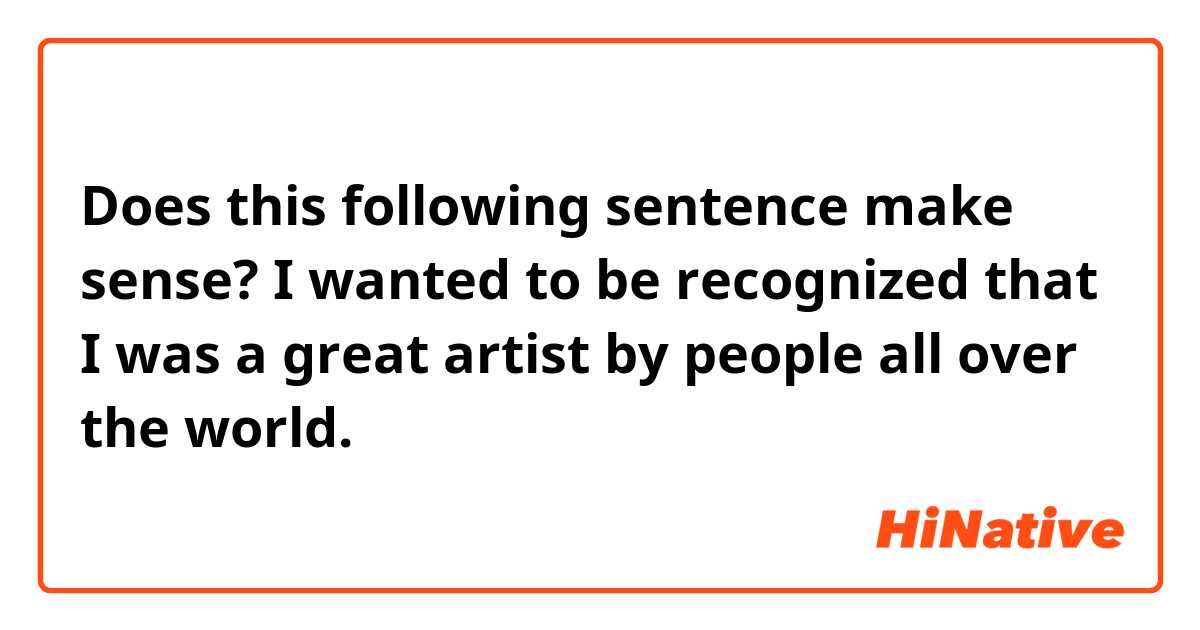Does this following sentence make sense?

I wanted to be recognized that I was a great artist by people all over the world. 

