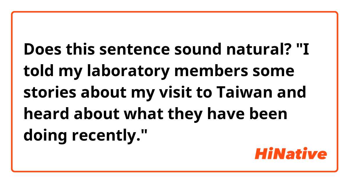 Does this sentence sound natural?

"I told my laboratory members some stories about my visit to Taiwan and heard about what they have been doing recently."