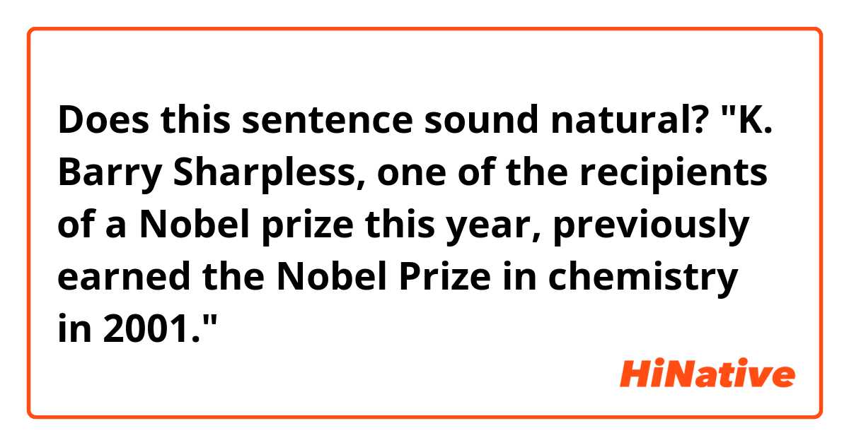 Does this sentence sound natural?

"K. Barry Sharpless, one of the recipients of a Nobel prize this year, previously earned the Nobel Prize in chemistry in 2001."