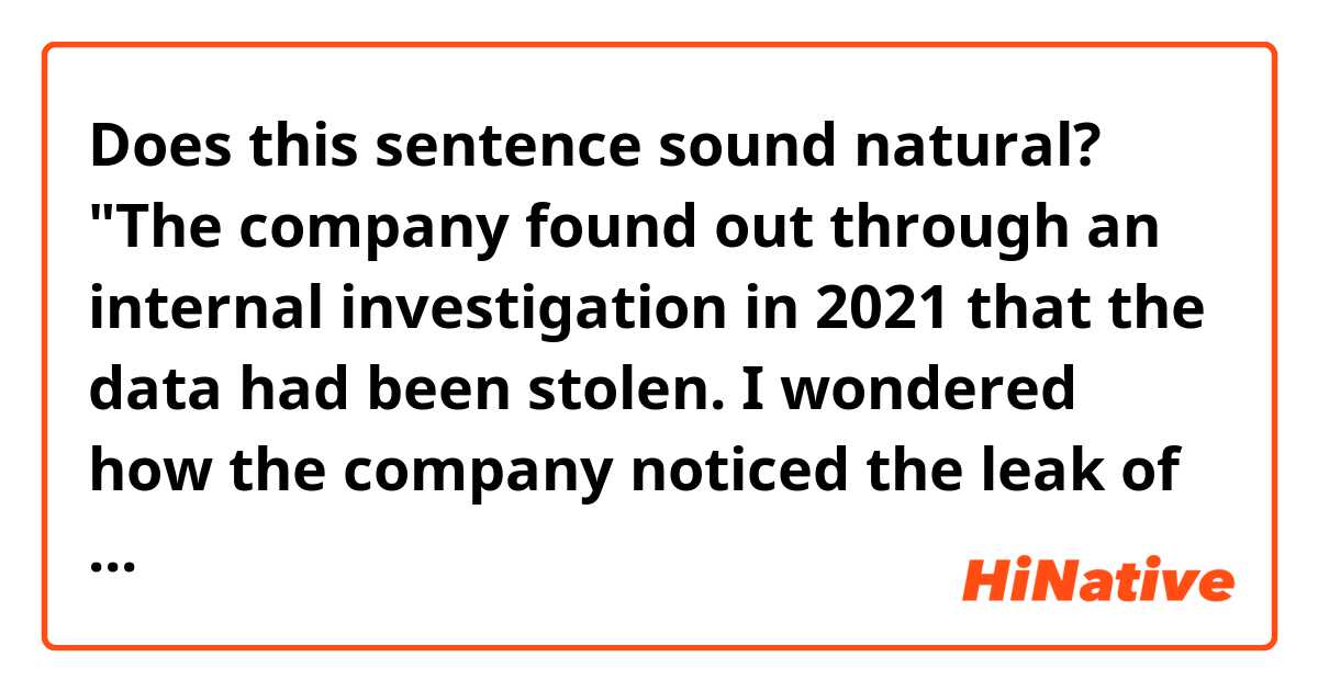 Does this sentence sound natural?

"The company found out through an internal investigation in 2021 that the data had been stolen. I wondered how the company noticed the leak of its information."