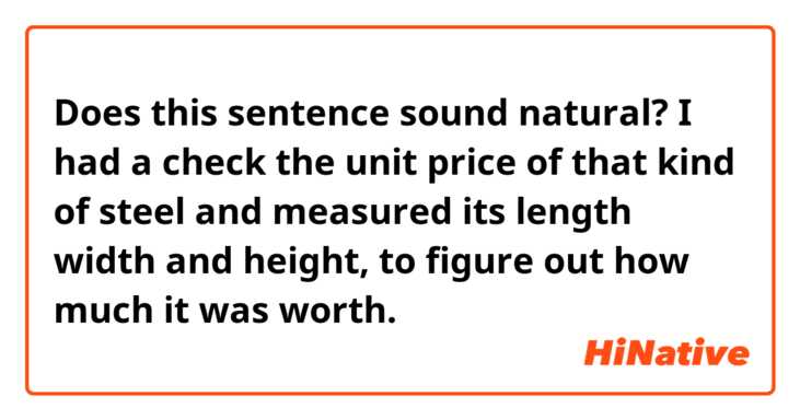  Does this sentence sound natural?
I had a check the unit price of that kind of steel and measured its length width and height, to figure out how much it was worth.