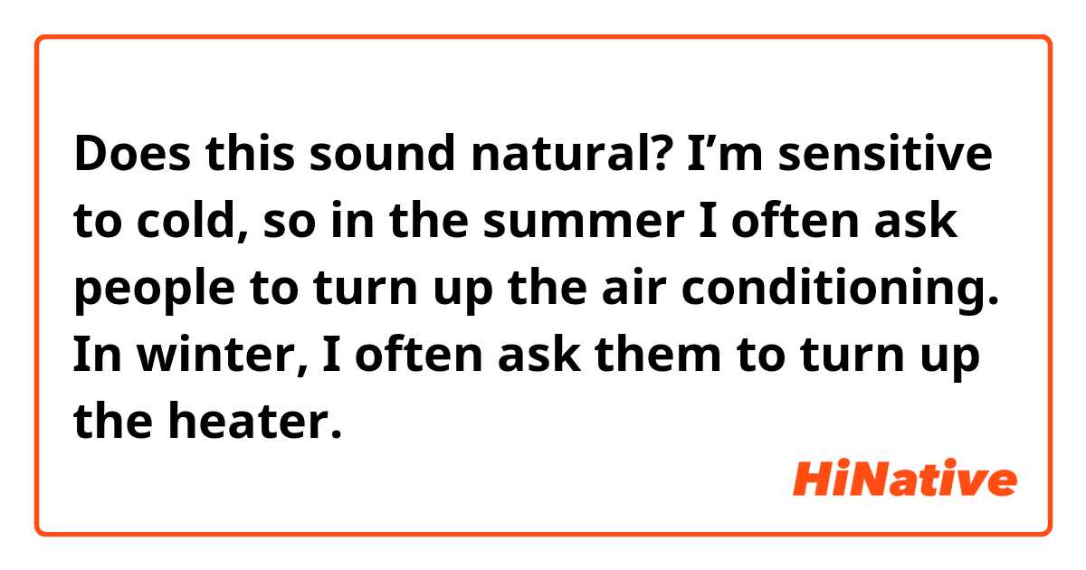 Does this sound natural?

I’m sensitive to cold, so in the summer I often ask people to turn up the air conditioning. In winter, I often ask them to turn up the heater.