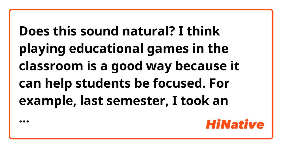 Does this sound natural?

I think playing educational games in the classroom is a good way because it can help students be focused. For example, last semester, I took an economics course. Once, the professor started a game where we needed to make decisions to make money in hypothetical situations. We were all engaged. In the end, we understood how economic theories function.

On the other hand, in the statistic class, my professor never provided opportunities to let us interact with each other. It was so dull and I almost felled asleep several times.
That's why I think this is a good idea.

Thank you!✨✨ 