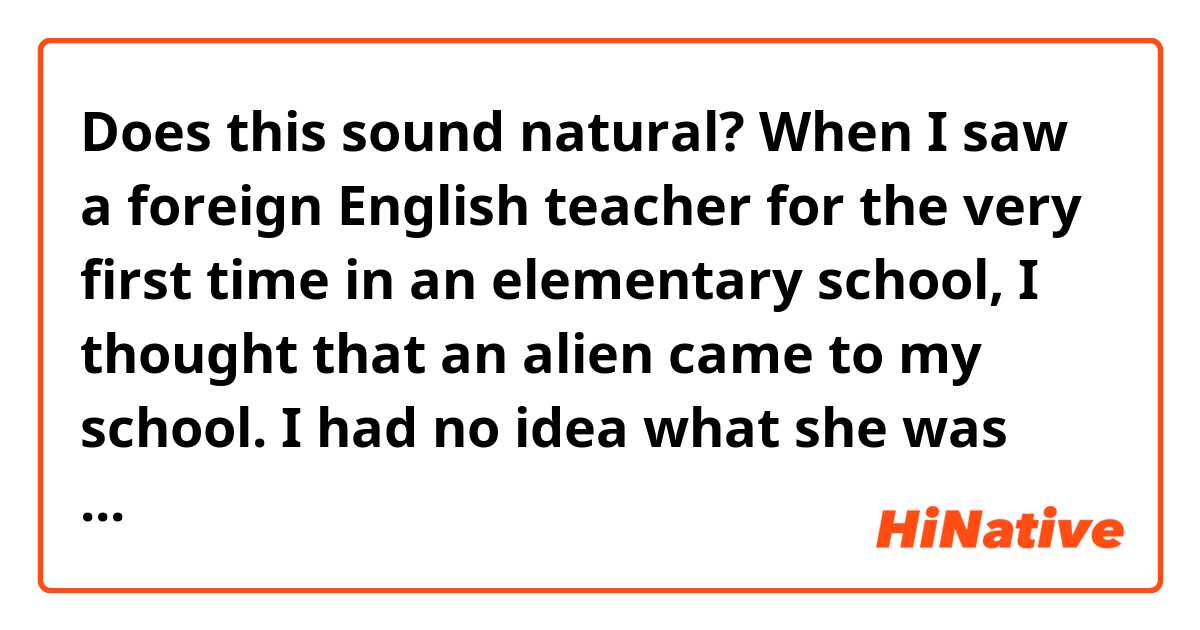 Does this sound natural?

When I saw a foreign English teacher for the very first time in an elementary school, I thought that an alien came to my school. I had no idea what she was saying, even a word but also that meant she knew something that I didn't know and that clicked me.