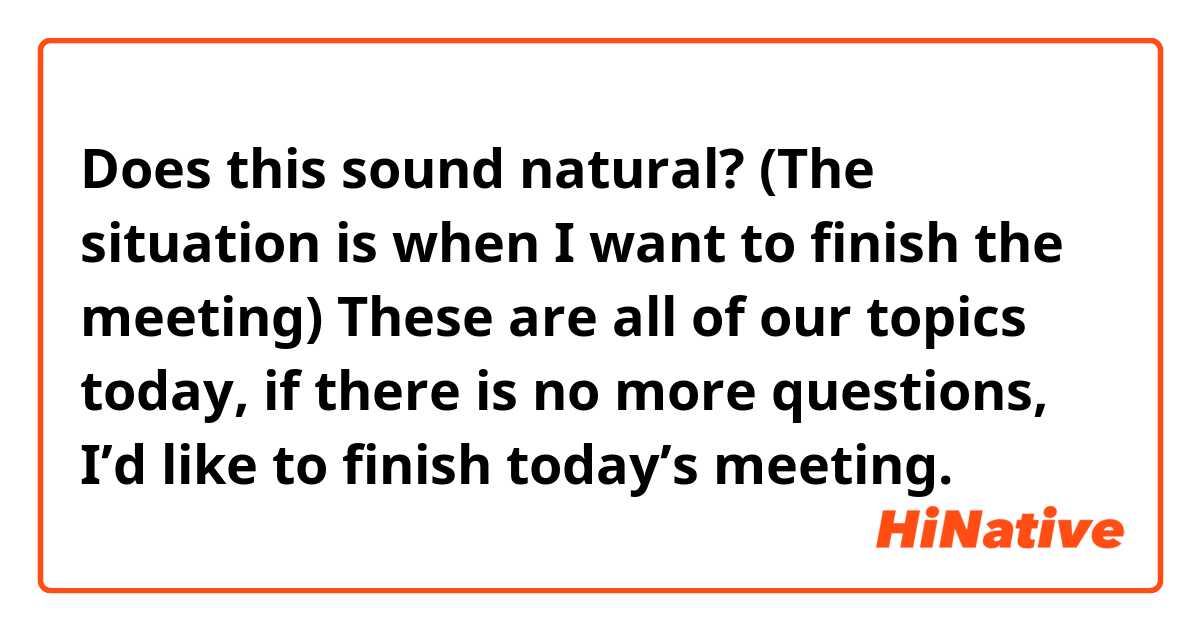 Does this sound natural?
(The situation is when I want to finish the meeting) 

These are all of our topics today, if there is no more questions, I’d like to finish today’s meeting.