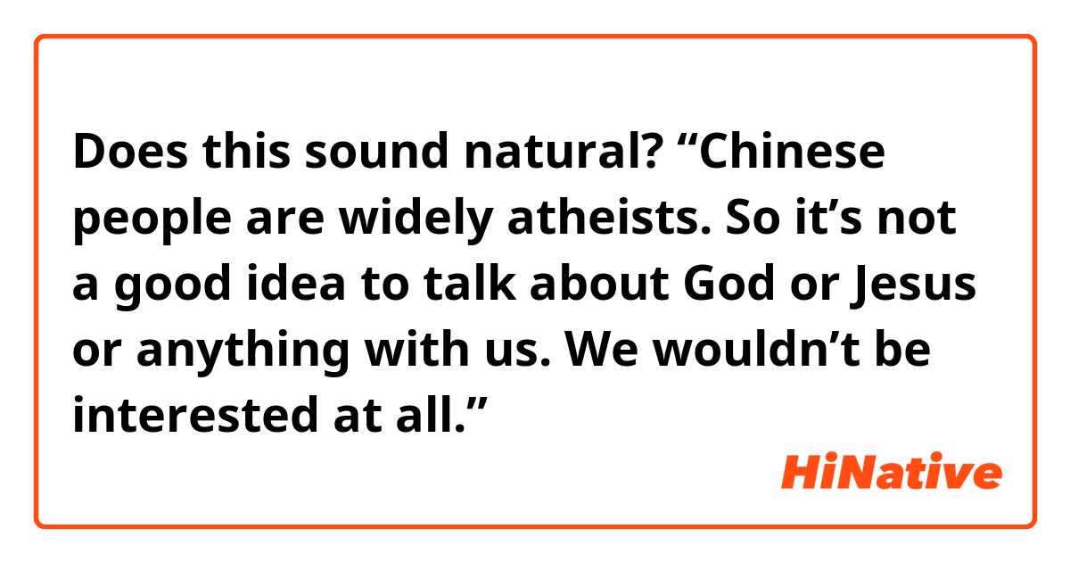 Does this sound natural?
“Chinese people are widely atheists. So it’s not a good idea to talk about God or Jesus or anything with us. We wouldn’t be interested at all.”