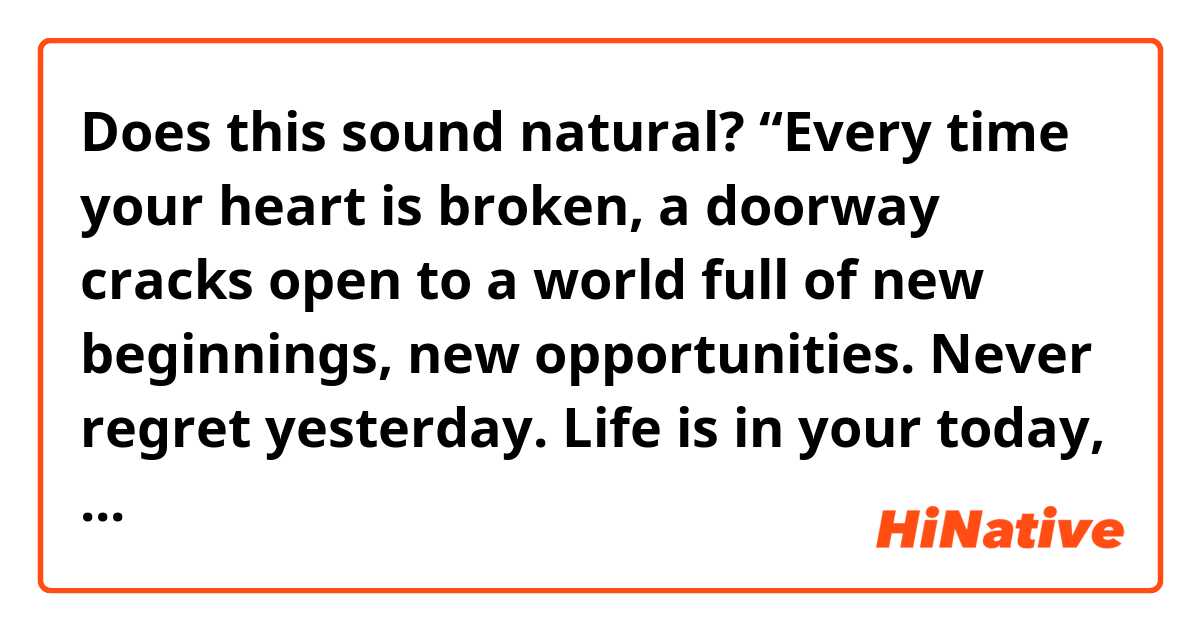 Does this sound natural?
“Every time your heart is broken, a doorway cracks open to a world full of new beginnings, new opportunities. Never regret yesterday. Life is in your today, and you make your tomorrow.”