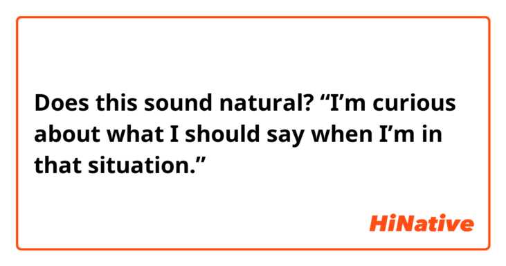 Does this sound natural?
“I’m curious about what I should say when I’m in that situation.”
