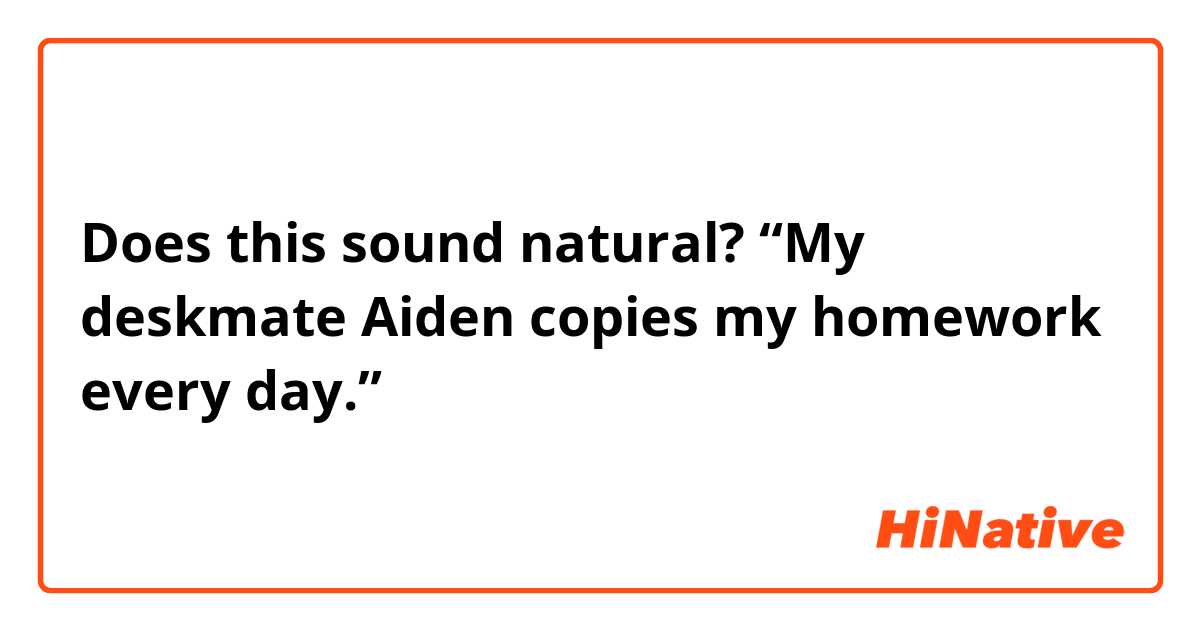 Does this sound natural?
“My deskmate Aiden copies my homework every day.”