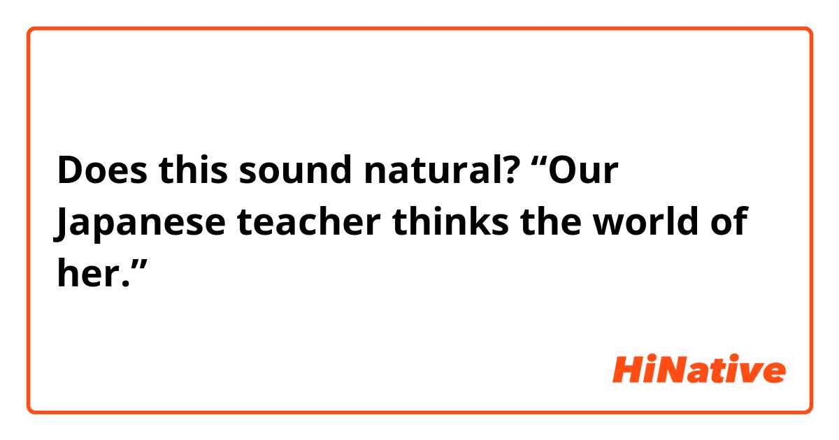 Does this sound natural?
“Our Japanese teacher thinks the world of her.”