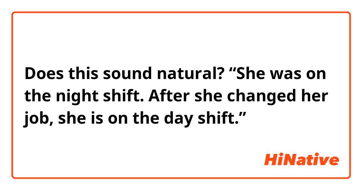 Does this sound natural?
“She was on the night shift. After she changed her job, she is on the day shift.”