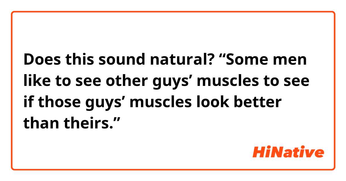 Does this sound natural?
“Some men like to see other guys’ muscles to see if those guys’ muscles look better than theirs.”