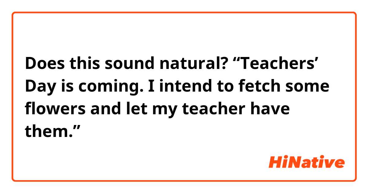 Does this sound natural?
“Teachers’ Day is coming. I intend to fetch some flowers and let my teacher have them.”
