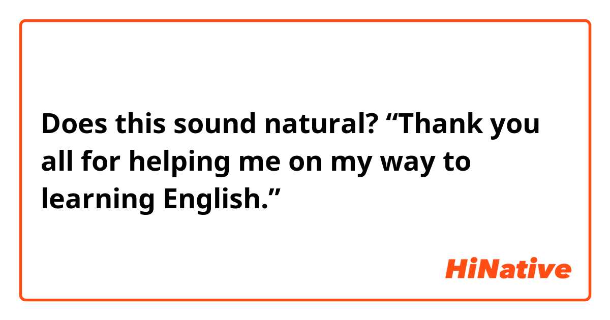 Does this sound natural?
“Thank you all for helping me on my way to learning English.”