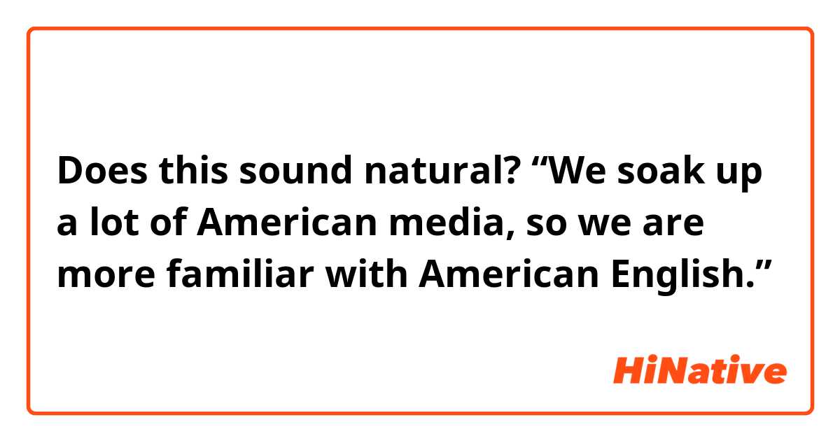Does this sound natural?
“We soak up a lot of American media, so we are more familiar with American English.”