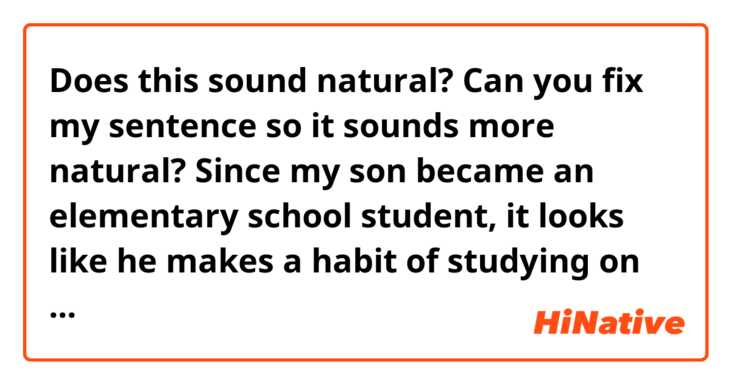 Does this sound natural?
Can you fix my sentence so it sounds more natural?

Since my son became an elementary school student, it looks like he makes a habit of studying on his own before he leaves for school.
I‘ll follow his example.