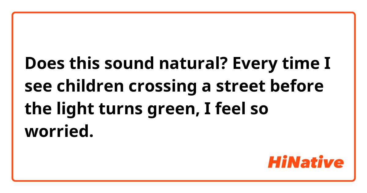 Does this sound natural?
Every time I see children crossing a street before the light turns green, I feel so worried.