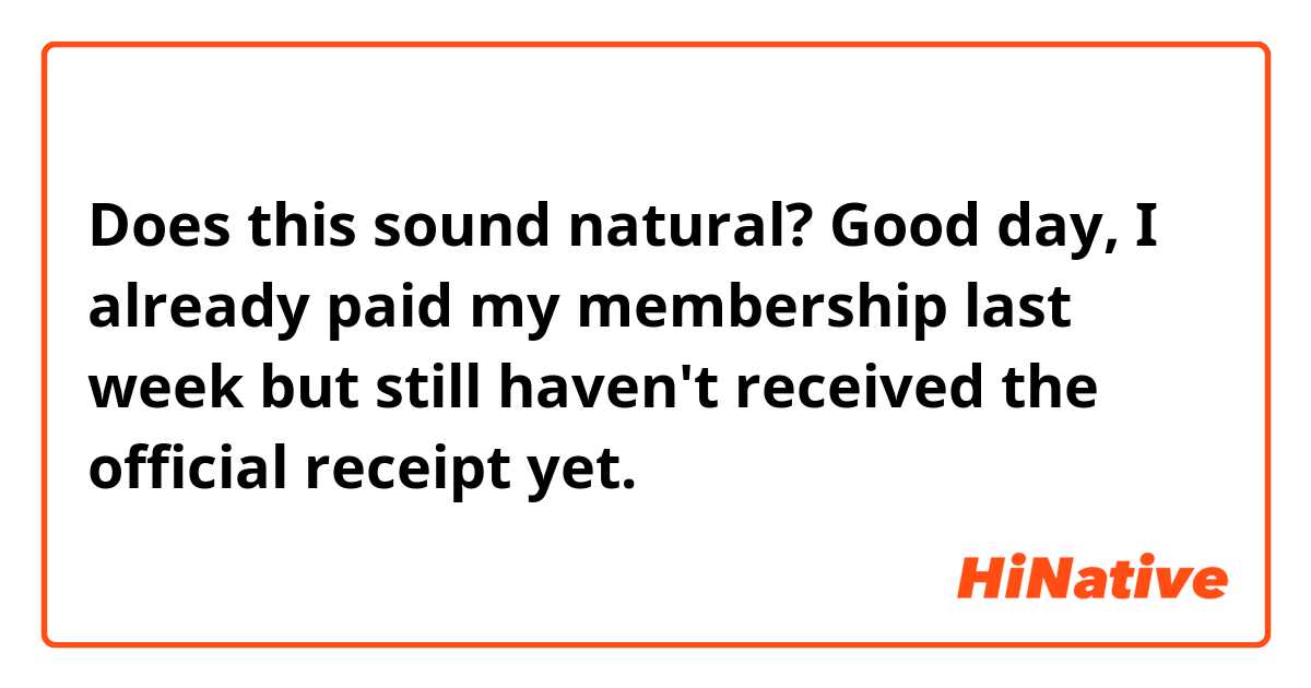 Does this sound natural?
Good day,
I already paid my membership last week but still haven't received the official receipt yet. 