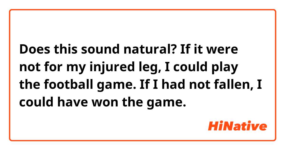 Does this sound natural?
If it were not for my injured leg, I could play the football game.

If I had not fallen, I could have won the game.