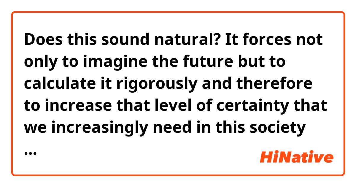 Does this sound natural?
It forces not only to imagine the future but to calculate it rigorously and therefore to increase that level of certainty that we increasingly need in this society that some define precisely "of uncertainty".